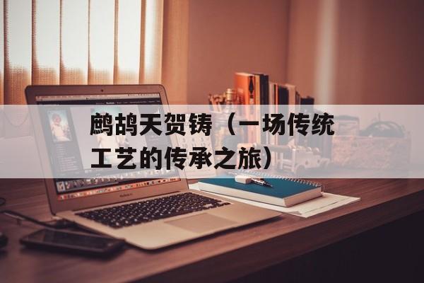 鹧鸪天贺铸（一场传统工艺的传承之旅）-第1张图片-