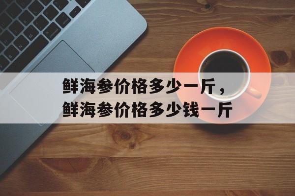 鲜海参价格多少一斤，鲜海参价格多少钱一斤-第1张图片-