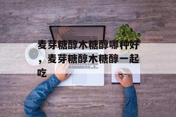 麦芽糖醇木糖醇哪种好，麦芽糖醇木糖醇一起吃-第1张图片-