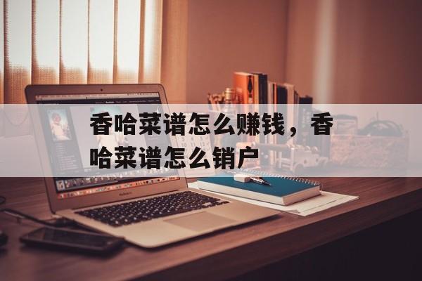 香哈菜谱怎么赚钱，香哈菜谱怎么销户-第1张图片-