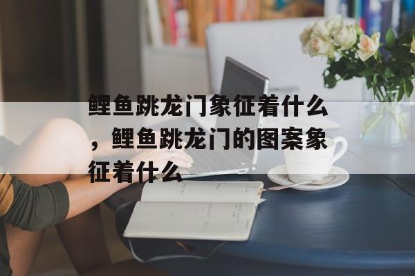 鲤鱼跳龙门象征着什么，鲤鱼跳龙门的图案象征着什么-第1张图片-