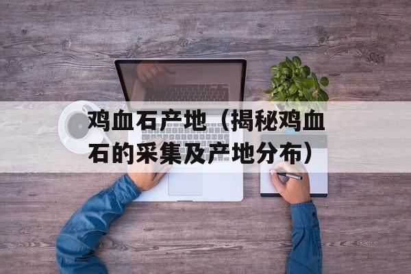 鸡血石产地（揭秘鸡血石的采集及产地分布）-第1张图片-