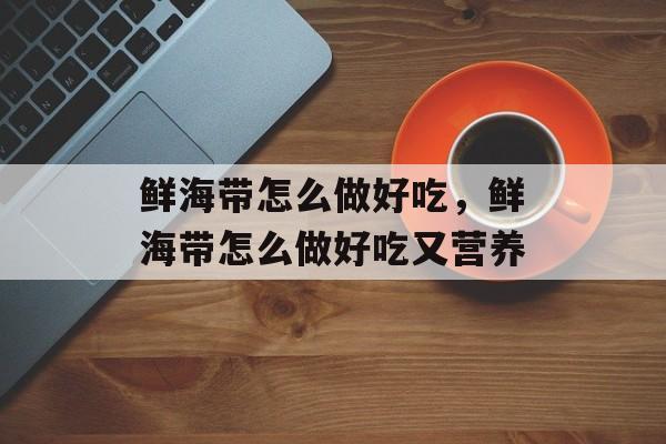 鲜海带怎么做好吃，鲜海带怎么做好吃又营养-第1张图片-