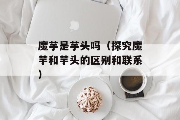 魔芋是芋头吗（探究魔芋和芋头的区别和联系）-第1张图片-