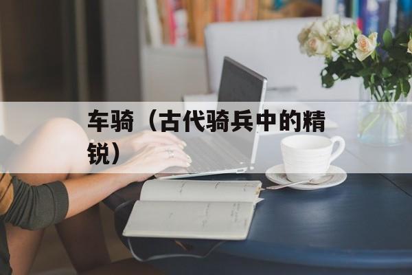 车骑（古代骑兵中的精锐）-第1张图片-