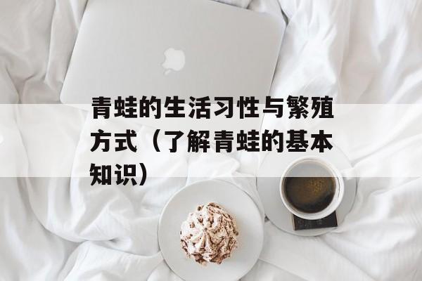 青蛙的生活习性与繁殖方式（了解青蛙的基本知识）-第1张图片-