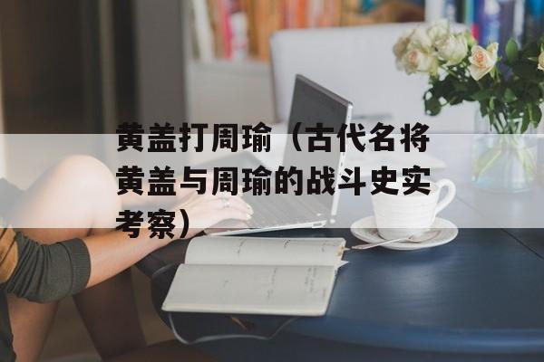 黄盖打周瑜（古代名将黄盖与周瑜的战斗史实考察）-第1张图片-
