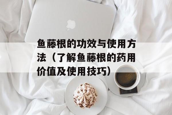 鱼藤根的功效与使用方法（了解鱼藤根的药用价值及使用技巧）-第1张图片-