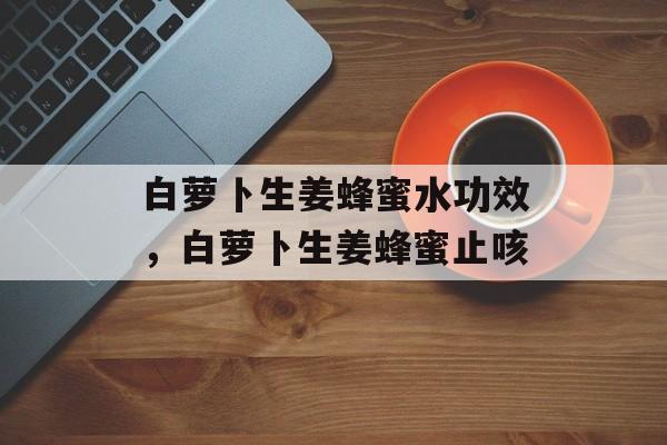 白萝卜生姜蜂蜜水功效，白萝卜生姜蜂蜜止咳-第1张图片-
