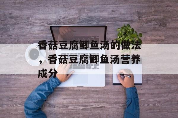 香菇豆腐鲫鱼汤的做法，香菇豆腐鲫鱼汤营养成分-第1张图片-