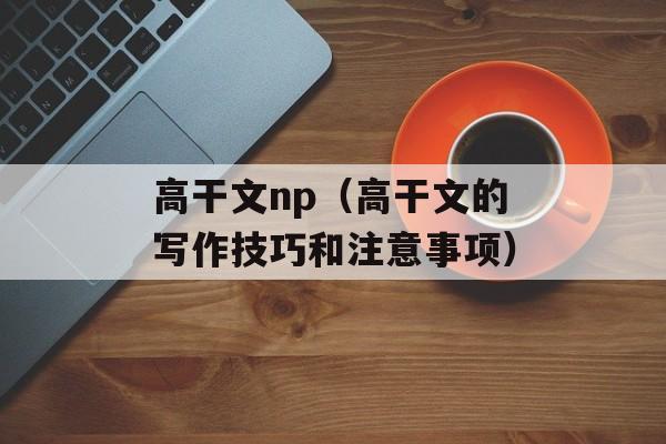 高干文np（高干文的写作技巧和注意事项）-第1张图片-