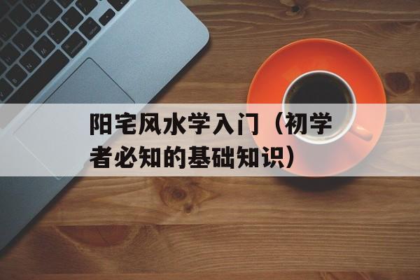 阳宅风水学入门（初学者必知的基础知识）-第1张图片-