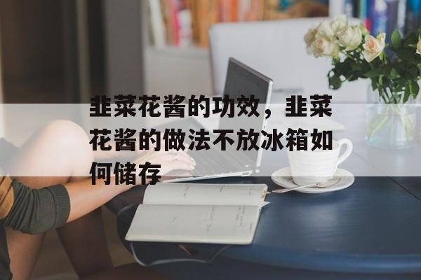 韭菜花酱的功效，韭菜花酱的做法不放冰箱如何储存-第1张图片-