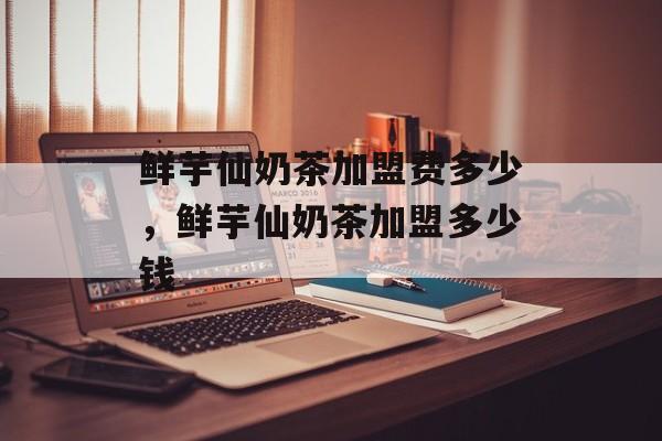 鲜芋仙奶茶加盟费多少，鲜芋仙奶茶加盟多少钱-第1张图片-