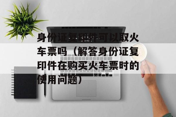身份证复印件可以取火车票吗（解答身份证复印件在购买火车票时的使用问题）-第1张图片-