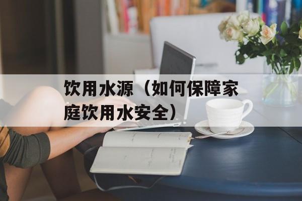 饮用水源（如何保障家庭饮用水安全）-第1张图片-