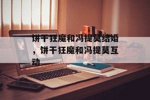 饼干狂魔和冯提莫结婚，饼干狂魔和冯提莫互动-第1张图片-