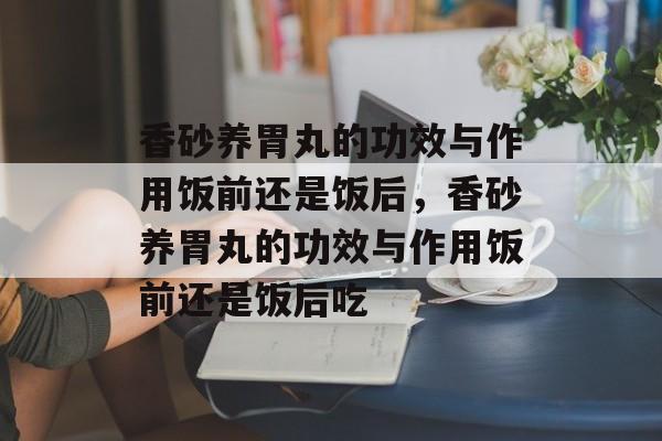 香砂养胃丸的功效与作用饭前还是饭后，香砂养胃丸的功效与作用饭前还是饭后吃-第1张图片-