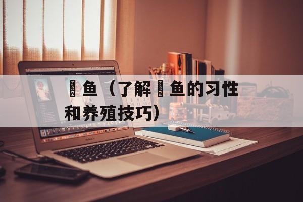 鯈鱼（了解鯈鱼的习性和养殖技巧）-第1张图片-