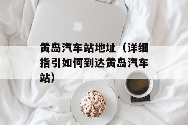 黄岛汽车站地址（详细指引如何到达黄岛汽车站）-第1张图片-