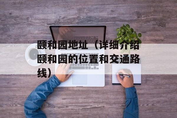 颐和园地址（详细介绍颐和园的位置和交通路线）-第1张图片-