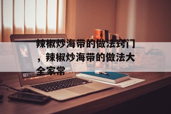 辣椒炒海带的做法窍门，辣椒炒海带的做法大全家常-第1张图片-
