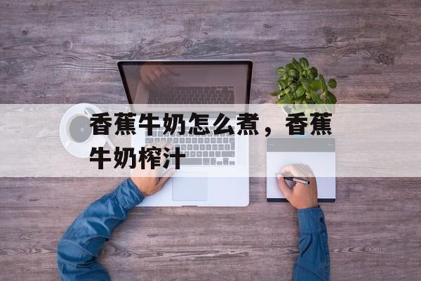 香蕉牛奶怎么煮，香蕉牛奶榨汁-第1张图片-
