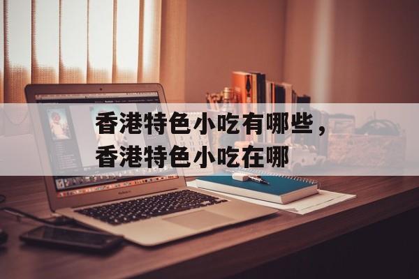 香港特色小吃有哪些，香港特色小吃在哪-第1张图片-