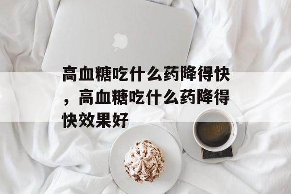 高血糖吃什么药降得快，高血糖吃什么药降得快效果好-第1张图片-