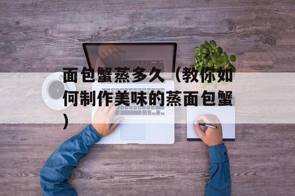 面包蟹蒸多久（教你如何制作美味的蒸面包蟹）-第1张图片-