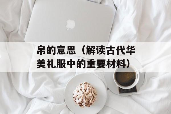 帛的意思（解读古代华美礼服中的重要材料）-第1张图片-