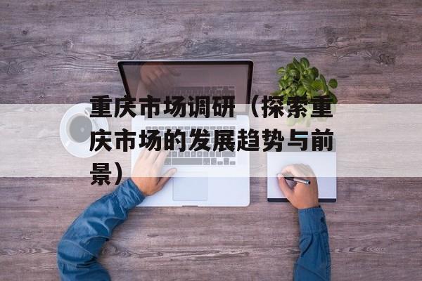 重庆市场调研（探索重庆市场的发展趋势与前景）-第1张图片-