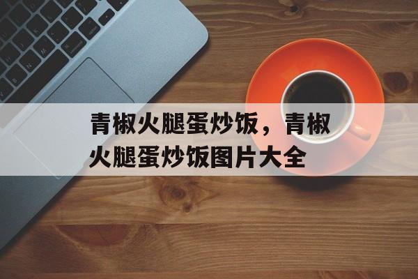 青椒火腿蛋炒饭，青椒火腿蛋炒饭图片大全-第1张图片-