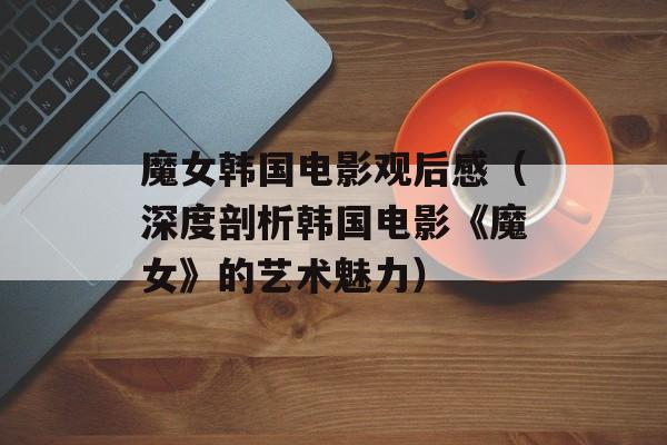 魔女韩国电影观后感（深度剖析韩国电影《魔女》的艺术魅力）-第1张图片-