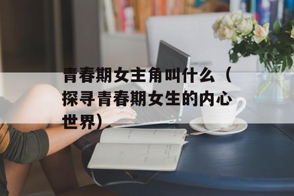 青春期女主角叫什么（探寻青春期女生的内心世界）-第1张图片-