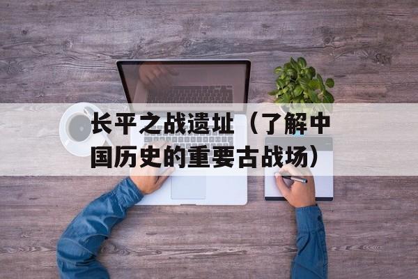 长平之战遗址（了解中国历史的重要古战场）-第1张图片-