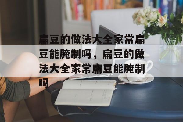 扁豆的做法大全家常扁豆能腌制吗，扁豆的做法大全家常扁豆能腌制吗-第1张图片-