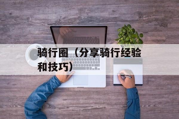 骑行圈（分享骑行经验和技巧）-第1张图片-