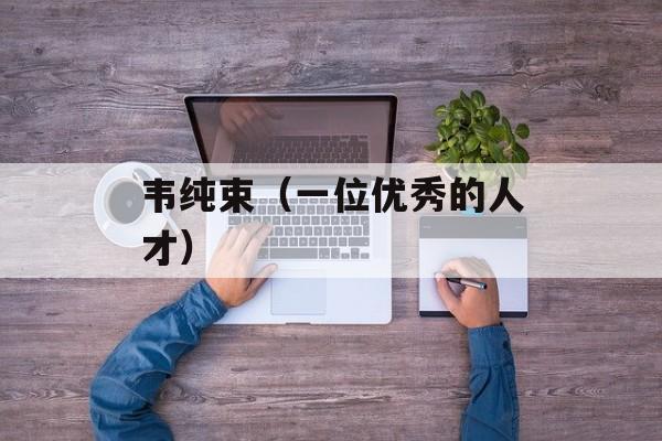 韦纯束（一位优秀的人才）-第1张图片-