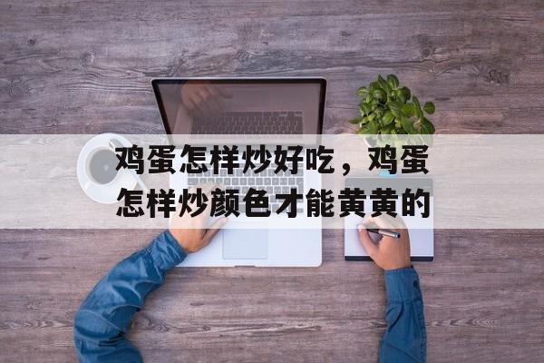 鸡蛋怎样炒好吃，鸡蛋怎样炒颜色才能黄黄的-第1张图片-
