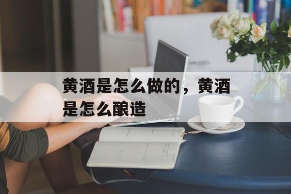 黄酒是怎么做的，黄酒是怎么酿造-第1张图片-
