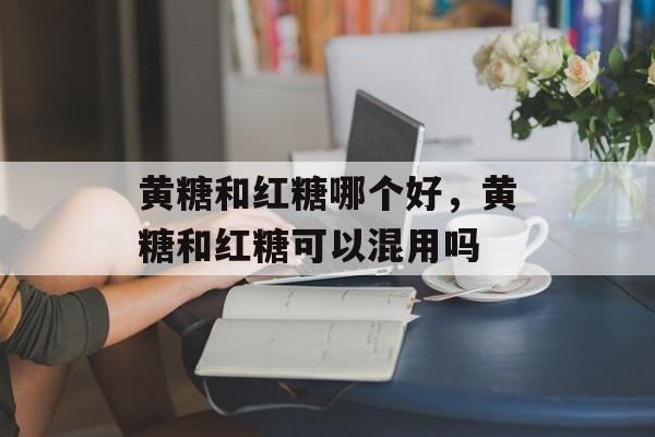 黄糖和红糖哪个好，黄糖和红糖可以混用吗-第1张图片-