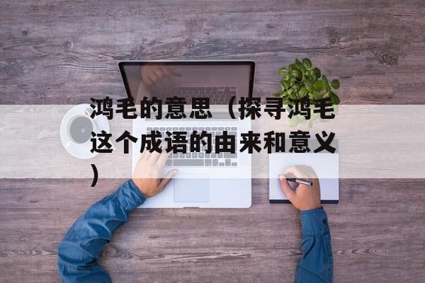 鸿毛的意思（探寻鸿毛这个成语的由来和意义）-第1张图片-
