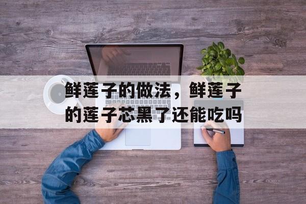 鲜莲子的做法，鲜莲子的莲子芯黑了还能吃吗-第1张图片-