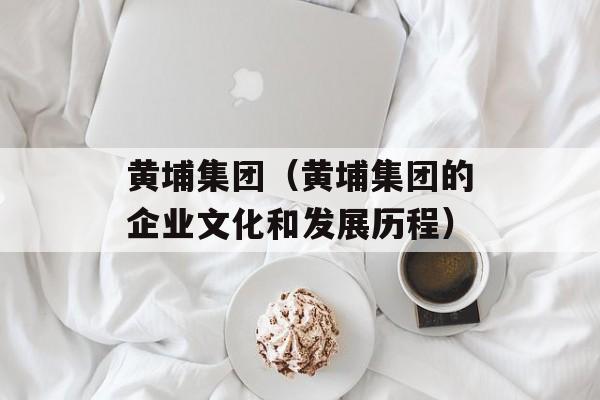 黄埔集团（黄埔集团的企业文化和发展历程）-第1张图片-