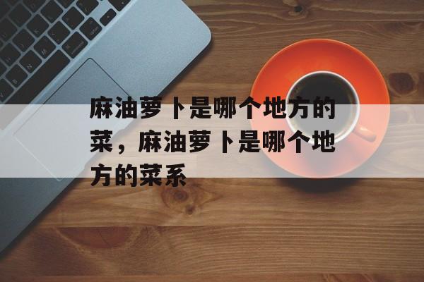 麻油萝卜是哪个地方的菜，麻油萝卜是哪个地方的菜系-第1张图片-