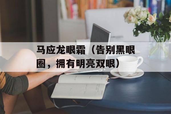 马应龙眼霜（告别黑眼圈，拥有明亮双眼）-第1张图片-