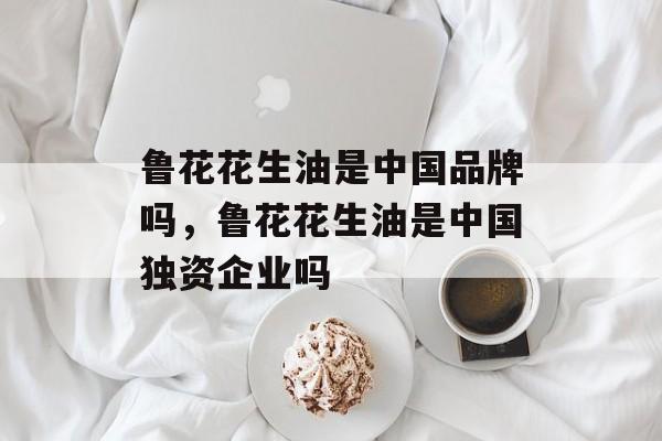 鲁花花生油是中国品牌吗，鲁花花生油是中国独资企业吗-第1张图片-