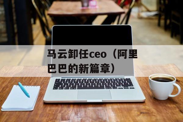 马云卸任ceo（阿里巴巴的新篇章）-第1张图片-