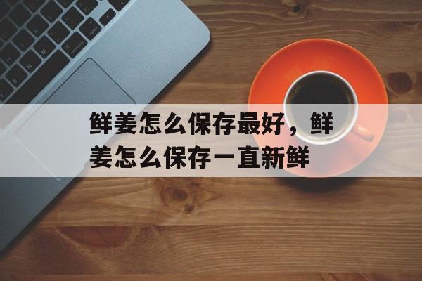 鲜姜怎么保存最好，鲜姜怎么保存一直新鲜-第1张图片-
